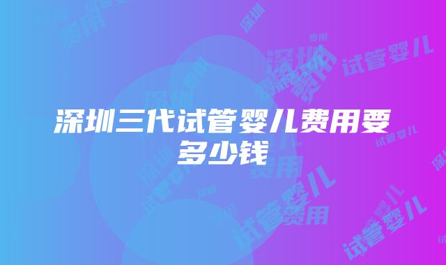 深圳三代试管婴儿费用要多少钱