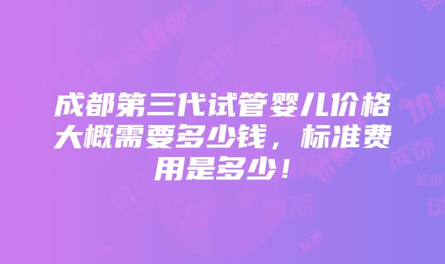 成都第三代试管婴儿价格大概需要多少钱，标准费用是多少！