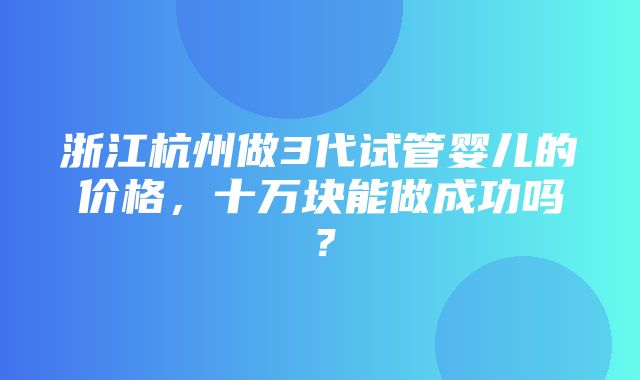 浙江杭州做3代试管婴儿的价格，十万块能做成功吗？