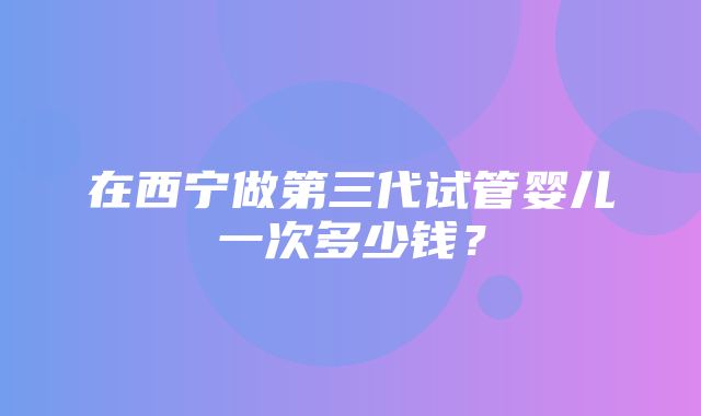 在西宁做第三代试管婴儿一次多少钱？