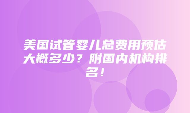 美国试管婴儿总费用预估大概多少？附国内机构排名！