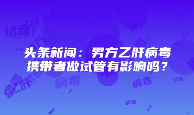 头条新闻：男方乙肝病毒携带者做试管有影响吗？