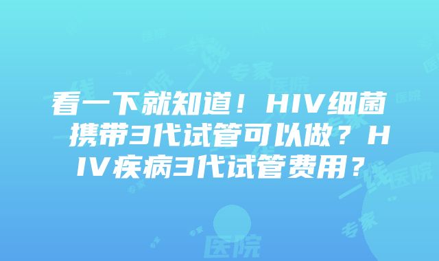 看一下就知道！HIV细菌 携带3代试管可以做？HIV疾病3代试管费用？