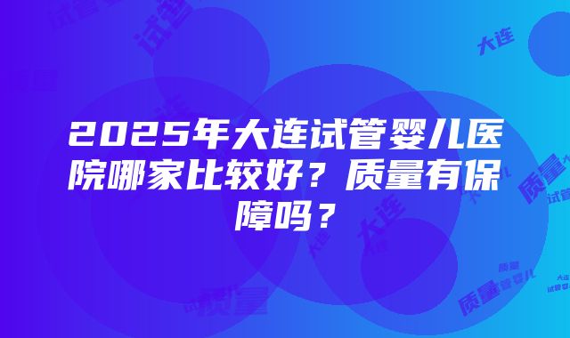 2025年大连试管婴儿医院哪家比较好？质量有保障吗？