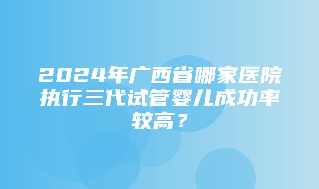 2024年广西省哪家医院执行三代试管婴儿成功率较高？