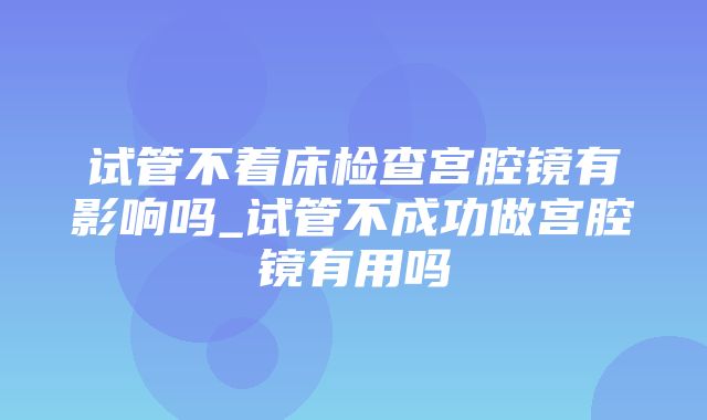 试管不着床检查宫腔镜有影响吗_试管不成功做宫腔镜有用吗