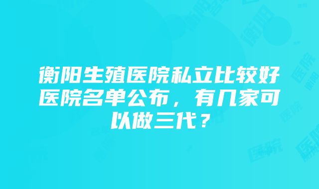 衡阳生殖医院私立比较好医院名单公布，有几家可以做三代？