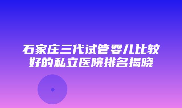 石家庄三代试管婴儿比较好的私立医院排名揭晓