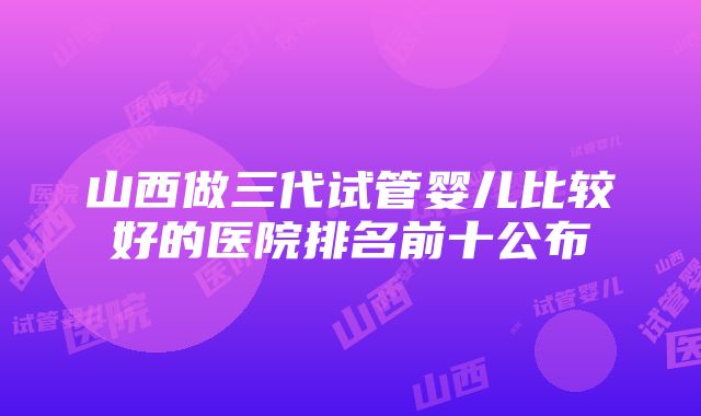 山西做三代试管婴儿比较好的医院排名前十公布