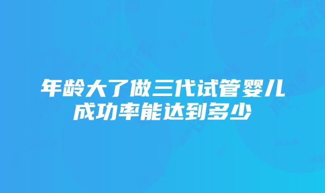 年龄大了做三代试管婴儿成功率能达到多少