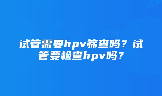 试管需要hpv筛查吗？试管要检查hpv吗？