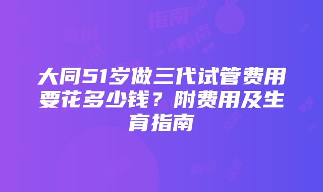 大同51岁做三代试管费用要花多少钱？附费用及生育指南