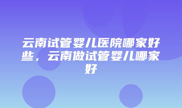 云南试管婴儿医院哪家好些，云南做试管婴儿哪家好