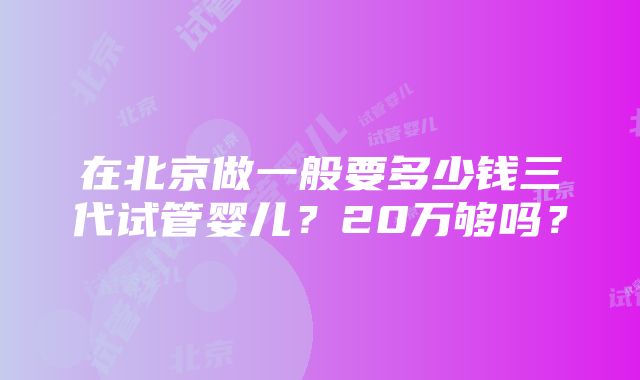 在北京做一般要多少钱三代试管婴儿？20万够吗？