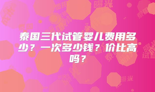 泰国三代试管婴儿费用多少？一次多少钱？价比高吗？