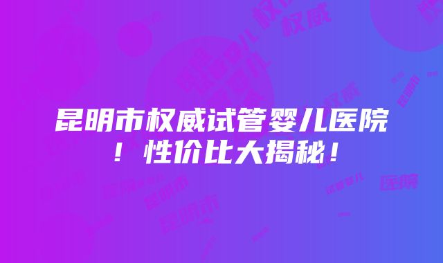 昆明市权威试管婴儿医院！性价比大揭秘！