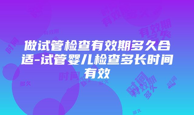 做试管检查有效期多久合适-试管婴儿检查多长时间有效