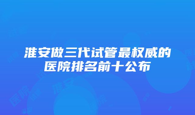 淮安做三代试管最权威的医院排名前十公布