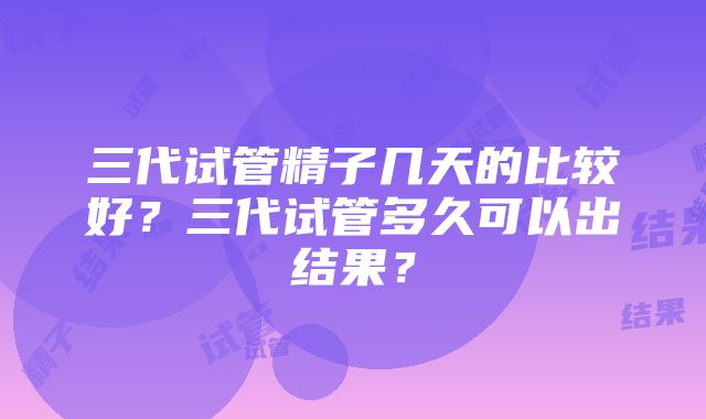 三代试管精子几天的比较好？三代试管多久可以出结果？