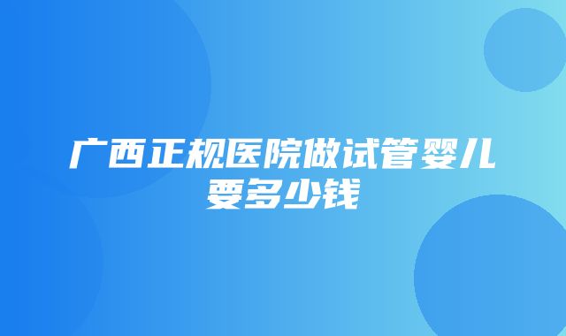 广西正规医院做试管婴儿要多少钱