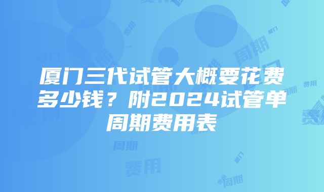 厦门三代试管大概要花费多少钱？附2024试管单周期费用表