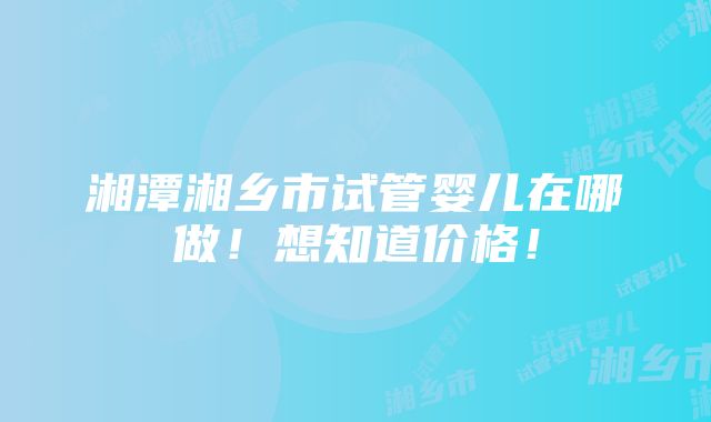 湘潭湘乡市试管婴儿在哪做！想知道价格！