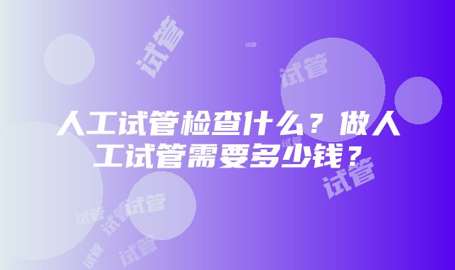 人工试管检查什么？做人工试管需要多少钱？