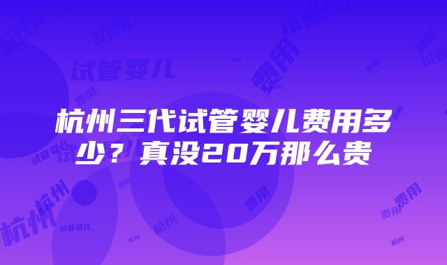 杭州三代试管婴儿费用多少？真没20万那么贵