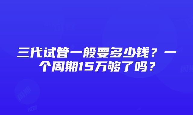 三代试管一般要多少钱？一个周期15万够了吗？