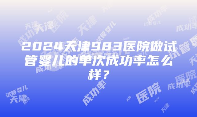 2024天津983医院做试管婴儿的单次成功率怎么样？