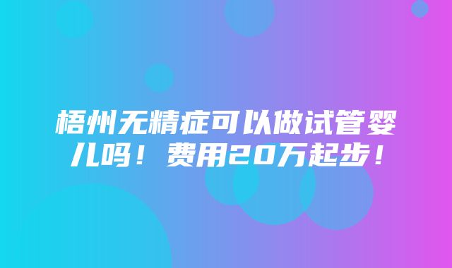 梧州无精症可以做试管婴儿吗！费用20万起步！