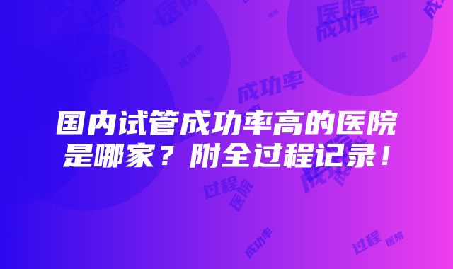 国内试管成功率高的医院是哪家？附全过程记录！