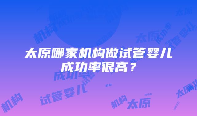 太原哪家机构做试管婴儿成功率很高？