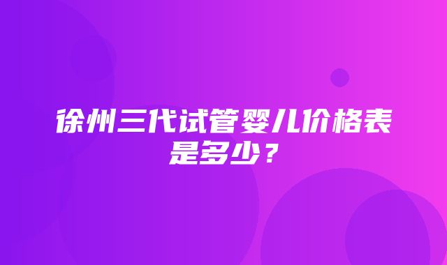 徐州三代试管婴儿价格表是多少？