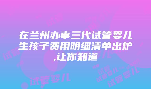 在兰州办事三代试管婴儿生孩子费用明细清单出炉,让你知道