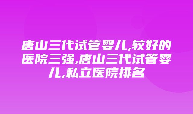 唐山三代试管婴儿,较好的医院三强,唐山三代试管婴儿,私立医院排名