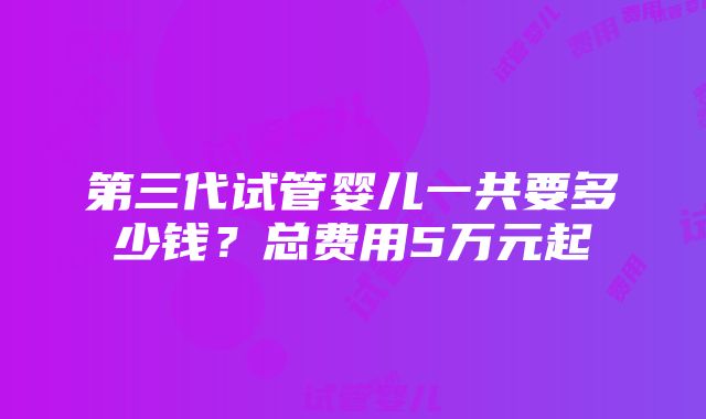 第三代试管婴儿一共要多少钱？总费用5万元起