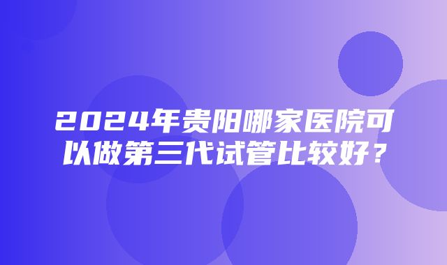 2024年贵阳哪家医院可以做第三代试管比较好？