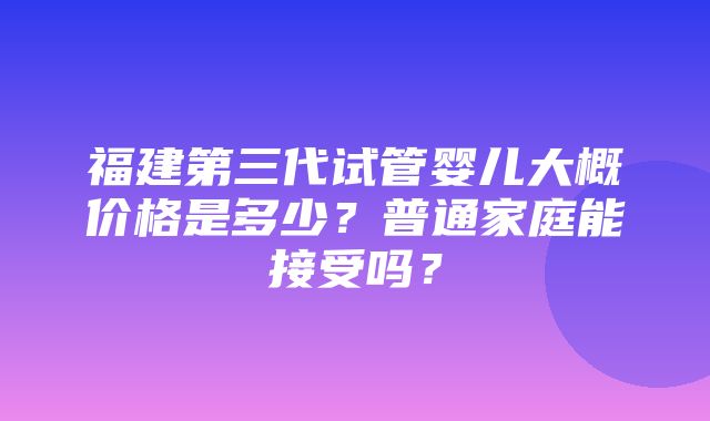 福建第三代试管婴儿大概价格是多少？普通家庭能接受吗？