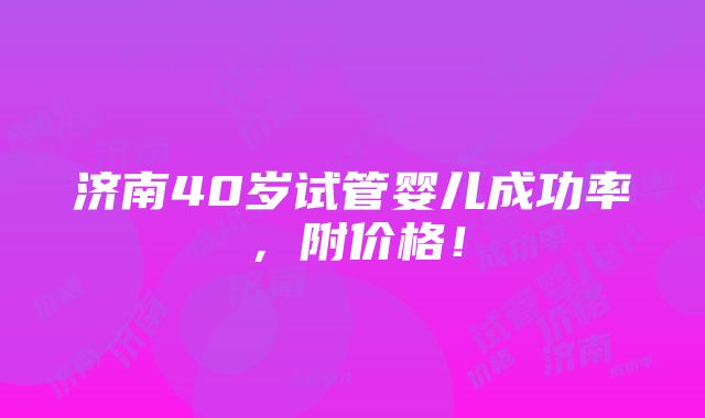 济南40岁试管婴儿成功率，附价格！