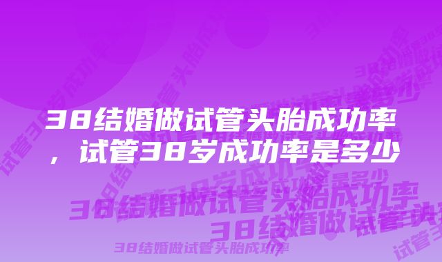 38结婚做试管头胎成功率，试管38岁成功率是多少