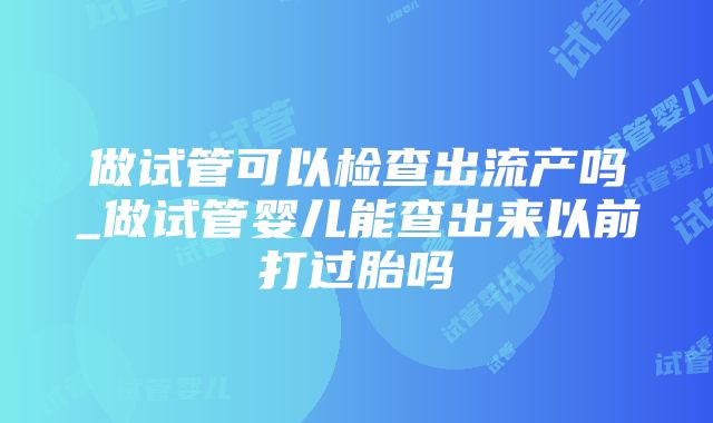 做试管可以检查出流产吗_做试管婴儿能查出来以前打过胎吗