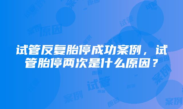 试管反复胎停成功案例，试管胎停两次是什么原因？