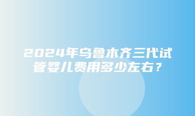 2024年乌鲁木齐三代试管婴儿费用多少左右？