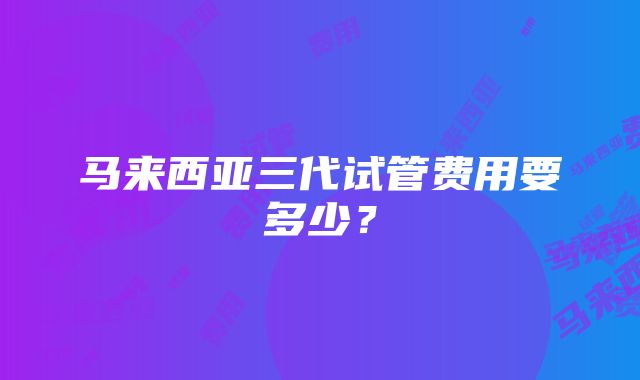 马来西亚三代试管费用要多少？