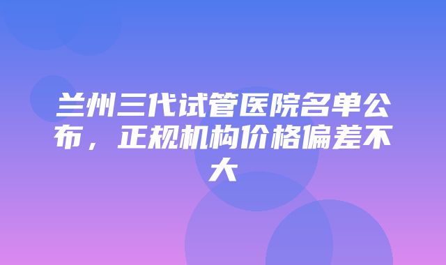 兰州三代试管医院名单公布，正规机构价格偏差不大