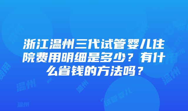 浙江温州三代试管婴儿住院费用明细是多少？有什么省钱的方法吗？