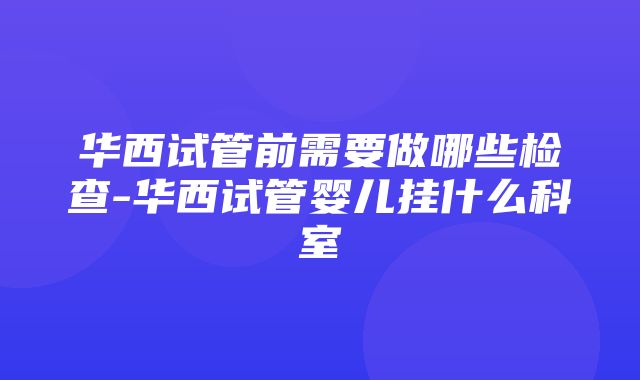 华西试管前需要做哪些检查-华西试管婴儿挂什么科室