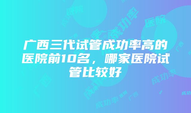 广西三代试管成功率高的医院前10名，哪家医院试管比较好