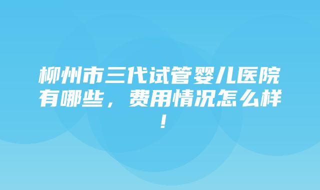 柳州市三代试管婴儿医院有哪些，费用情况怎么样！